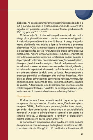 33
diabética. As doses costumeiramente administradas são de 1 a
2,5 g por dia, em duas a três tomadas, iniciando-se com 250
mg/dia em pacientes adultos e aumentando gradualmente
250 mg por vez28,30,31,33,50,56
.
O ácido valpróico é absorvido rapidamente pela via oral e
atinge picos plasmáticos uma a quatro horas após a ingestão.
A meia-vida plasmática é de 6 a 16 horas. A droga é rapida-
mente distribuída nos tecidos e liga-se fortemente a proteínas
plasmáticas (90%). A metabolização é primariamente hepática
e a excreção se faz por via renal, tanto da droga como dos seus
metabólitos. Alguns anticonvulsivantes indutores enzimáticos
como fenitoína, carbamazepina e fenobarbital podem duplicar a
depuraçãodovalproato.Estereduzadepuraçãodaamitriptilina,
diazepam, fenitoína e lamotrigina. O ácido valpróico não deve
seradministradoempacientescomdoençahepáticasigniﬁcativa;
há relatos de hepatotoxicidade séria ou fatal e este risco é maior
em crianças abaixo de dois anos de idade. Recomenda-se a
execução periódica de dosagem das enzimas hepáticas. Além
disso,osefeitosadversosmaiscomunssãonáuseas,vômitos,dor
epigástrica, azia, aumento de peso, tremores, vertigens, e queda
de cabelo. A formulação em divalproato tem menores efeitos
colaterais gastrintestinais. Há relatos de teratogenicidade e, por-
tanto, seu uso é contra-indicado em mulheres grávidas37
.
Clonazepam
O clonazepam é um benzodiazepínico que se liga aos
receptores diazepínicos localizados na região do complexo
receptor GABAA
, facilitando a penetração dos íons cloreto,
gerando hiperpolarização e reduzindo a excitabilidade
neuronal. A ação é principalmente cortical e em parte no
sistema límbico. O clonazepam (e também o alprazolam)
mostra eﬁcácia em dores lancinantes33,56
.
O clonazepam proporciona alívio da dor em cerca de 63%
dos pacientes com neuralgia do trigêmeo resistente a CBZ,
com doses até de 10 mg/dia. Há resultados satisfatórios até
 