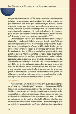 DOR NEUROPÁTICA: TRATAMENTO COM ANTICONVULSIVANTES
34
em pacientes resistentes a CBZ e com alodinia, mas inexistem
estudos randomizados controlados. Um outro estudo em
pacientes com dor facial por deaferentação mostrou pouca
resposta, embora os pacientes que melhoraram mostrassem,
todos, alodinia; a presença desta parece ser um indicador da
resposta ao clonazepam. Há relatos de eﬁcácia do clonaze-
pam em dor lancinante de membro fantasma, dor miofascial
crônica com e sem componente neuropático7,22,56
.
O clonazepam é quase que completamente absorvido por
via oral e a biodisponibilidade absoluta é maior que 90%. As
concentrações plasmáticas máximas são atingidas entre duas e
três horas após a ingestão. Cerca de 82% a 88% do clonazepan
absorvido permanece ligado a proteínas plasmáticas. É trans-
formado em índice de 98% em metabólitos que são eliminados
pela bile e urina. A farmacocinética é linear e dose-dependente.
Há estudos mostrando malformações fetais associadas aos ben-
zodiazepínicos, e, portanto o uso em grávidas deve ser evitado.
Sonolência é manifestada em 88% dos casos e desequilíbrio
em 80%. Os efeitos colaterais dependem da dose e são mais
comuns em idosos, sendo incapacitantes em 36% dos casos,
o que constitui fator muito limitante ao seu uso. De um modo
geral, o clonazepam (e outros benzodiazepínicos) pode ser
utilizado com cautela, principalmente como adjuvantes, na dor
neuropática e em outros estados de dor crônica43
.
Zonisamida
Azonisamidaéumnovoanticonvulsivantequebloqueiacanais
de sódio e de cálcio do tipo T, aumenta a liberação de GABA
ligando-se aos seus receptores (mas não os modula) e tem efeito
inibidornaanidrasecarbônica.Emmodelosexperimentaisdedor
neuropáticaemratos,adrogareduziuahiperalgesiatérmica,mas
só diminuiu a alodinia mecânica em doses muito altas. Há relato
de dois casos de dor central pós-AVCI talâmico intratável que
responderamcomsucessoazonisamida.Omecanismoprovável
de ação foi a supressão de neurônios-relês talâmicos hiperativos,
 