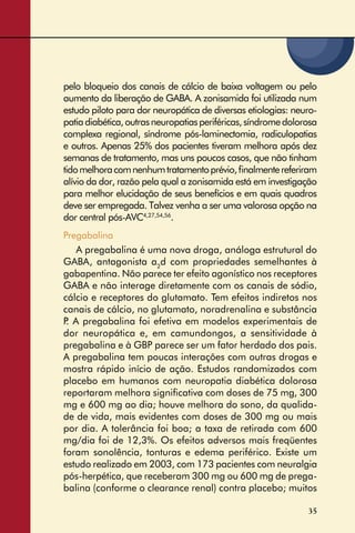 35
pelo bloqueio dos canais de cálcio de baixa voltagem ou pelo
aumento da liberação de GABA. A zonisamida foi utilizada num
estudo piloto para dor neuropática de diversas etiologias: neuro-
patiadiabética,outrasneuropatiasperiféricas,síndromedolorosa
complexa regional, síndrome pós-laminectomia, radiculopatias
e outros. Apenas 25% dos pacientes tiveram melhora após dez
semanas de tratamento, mas uns poucos casos, que não tinham
tidomelhoracomnenhumtratamentoprévio,ﬁnalmentereferiram
alívio da dor, razão pela qual a zonisamida está em investigação
para melhor elucidação de seus benefícios e em quais quadros
deve ser empregada. Talvez venha a ser uma valorosa opção na
dor central pós-AVC4,27,54,56
.
Pregabalina
A pregabalina é uma nova droga, análoga estrutural do
GABA, antagonista a2
d com propriedades semelhantes à
gabapentina. Não parece ter efeito agonístico nos receptores
GABA e não interage diretamente com os canais de sódio,
cálcio e receptores do glutamato. Tem efeitos indiretos nos
canais de cálcio, no glutamato, noradrenalina e substância
P. A pregabalina foi efetiva em modelos experimentais de
dor neuropática e, em camundongos, a sensitividade à
pregabalina e à GBP parece ser um fator herdado dos pais.
A pregabalina tem poucas interações com outras drogas e
mostra rápido início de ação. Estudos randomizados com
placebo em humanos com neuropatia diabética dolorosa
reportaram melhora signiﬁcativa com doses de 75 mg, 300
mg e 600 mg ao dia; houve melhora do sono, da qualida-
de de vida, mais evidentes com doses de 300 mg ou mais
por dia. A tolerância foi boa; a taxa de retirada com 600
mg/dia foi de 12,3%. Os efeitos adversos mais freqüentes
foram sonolência, tonturas e edema periférico. Existe um
estudo realizado em 2003, com 173 pacientes com neuralgia
pós-herpética, que receberam 300 mg ou 600 mg de prega-
balina (conforme o clearance renal) contra placebo; muitos
 