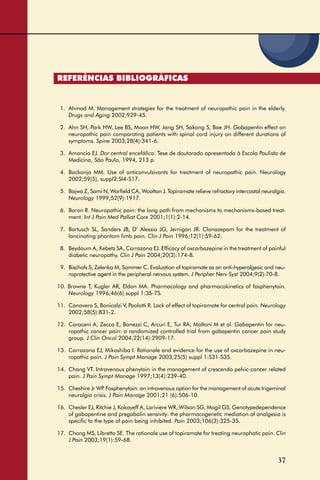 37
REFERÊNCIAS BIBLIOGRÁFICAS
1. Ahmad M. Management strategies for the treatment of neuropathic pain in the elderly.
Drugs and Aging 2002;929-45.
2. Ahn SH, Park HW, Lee BS, Moon HW, Jang SH, Sakong S, Bae JH. Gabapentin effect on
neuropathic pain comparating patients with spinal cord injury on different durations of
symptoms. Spine 2003;28(4):341-6.
3. Amancio EJ. Dor central encefálica. Tese de doutorado apresentada à Escola Paulista de
Medicina, São Paulo, 1994, 213 p.
4. Backonja MM. Use of anticonvulsivants for treatment of neuropathic pain. Neurology
2002;59(5), suppl2:SI4-S17.
5. Bajwa Z, Sami N, Warﬁeld CA, Wootton J. Topiramate relieve refractory intercostal neuralgia.
Neurology 1999;52(9):1917.
6. Baron R. Neuropathic pain: the long path from mechanisms to mechanisms-based treat-
ment. Int J Pain Med Palliat Care 2001;1(1):2-14.
7. Bartusch SL, Sanders JB, D’ Alessio JG, Jernigan JR. Clonazepam for the treatment of
lancinating phantom limb pain. Clin J Pain 1996;12(1):59-62.
8. Beydoum A, Kebetz SA, Carrazana EJ. Efﬁcacy of oxcarbazepine in the treatment of painful
diabetic neuropathy. Clin J Pain 2004;20(3):174-8.
9. Bischofs S, Zelenka M, Sommer C. Evaluation of topiramate as an anti-hyperalgesic and neu-
roprotective agent in the peripheral nervous system. J Peripher Nerv Syst 2004;9(2):70-8.
10. Browne T, Kugler AR, Eldon MA. Pharmacology and pharmacokinetics of fosphenytoin.
Neurology 1996;46(6) suppl 1:3S-7S.
11. Canavero S, Bonicalzi V, Paolotti R. Lack of effect of topiramate for central pain. Neurology
2002;58(5):831-2.
12. Caraceni A, Zecca E, Bonezzi C, Arcuri E, Tur RA, Maltoni M et al. Gabapentin for neu-
ropathic cancer pain: a randomized controlled trial from gabapentin cancer pain study
group. J Clin Oncol 2004;22(14):2909-17.
13. Carrazana EJ, Mikoshiba I. Rationale and evidence for the use of oxcarbazepine in neu-
ropathic pain. J Pain Sympt Manage 2003;25(5) suppl 1:S31-S35.
14. Chang VT. Intravenous phenytoin in the management of crescendo pelvic-cancer related
pain. J Pain Sympt Manage 1997;13(4):239-40.
15. Cheshire Jr WP. Fosphenytoin: an intravenous option for the management of acute trigeminal
neuralgia crisis. J Pain Manage 2001;21 (6):506-10.
16. Chesler EJ, Ritchie J, Kokayeff A, Lariviere WR, Wilson SG, Mogil GS. Genotypedependence
of gabapentine and pregabalin sensivity: the pharmacogenetic mediation of analgesia is
speciﬁc to the type of pain being inhibited. Pain 2003;106(3):325-35.
17. Chong MS, Libretto SE. The rationale use of topiramate for treating neurophatic pain. Clin
J Pain 2003;19(1):59-68.
 