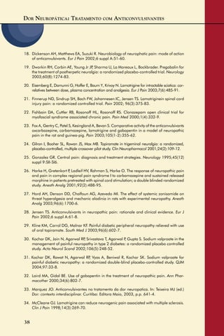 DOR NEUROPÁTICA: TRATAMENTO COM ANTICONVULSIVANTES
38
18. Dickenson AH, Matthews EA, Suzuki R. Neurobiology of neurophatic pain: mode of action
of anticonvulsivants. Eur J Pain 2002;6 suppl A:51-60.
19. Dworkin RH, Corbin AE, Young Jr JP, Sharma U, La Moreaux L, Bockbrader. Pregabalin for
the treatment of postherpetic neuralgia: a randomized placebo-controlled trial. Neurology
2003;60(8):1274-83.
20. Eisemberg E, Damunni G, Hoffer E, Baum Y, Krivoy N. Lamotrigine for intractable sciatica: cor-
relatives between dose, plasma concentration and analgesia. Eur J Pain 2003;7(6):485-91.
21. Finnerup ND, Sindrup SH, Bach FW, Johannesen IC, Jensen TS. Lamotriginein spinal cord
injury pain: a randomized controlled trial. Pain 2002; 96(3):375-83.
22. Fishbain DA, Cuttler RB, Rosonoff HL, Rosonoff RS. Clonazepam open clinical trial for
myofascial syndrome associated chronic pain. Pain Med 2000;1(4):332-9.
23. Fox A, Gentry C, Patel S, Kesingland A, Bevan S. Comparative activity of the anticonvulsivants
oxcarbazepine, carbamazepine, lamotrigine and gabapentin in a model of neuropathic
pain in the rat and guinea-pig. Pain 2003;105(1-2):355-62.
24. Gilron I, Booher SL, Rowan JS, Max MB. Topiramate in trigeminal neuralgia: a randomized,
placebo-controlled, multiple crossover pilot study. Clin Neuropharmacol 2001;24(2):109-12.
25. Gonzalez GR. Central pain: diagnosis and treatment strategies. Neurology 1995;45(12)
suppl 9:SII-SI6.
26. Harke H, Gretenkort P, Ladleif HV, Rahman S, Harke O. The response of neuropathic pain
and pain in complex regional pain syndrome I to carbamazepine and sustained released
morphine in patients pretreated with spinal cord stimulation; a double blinded randomized
study. Anesth Analg 2001;92(2):488-95.
27. Hord AH, Denson DD, Chalfoun AG, Azevedo MI. The effect of systemic zonisamide on
threat hyperalgesia and mechanic alodinia in rats with experimental neuropathy. Anesth
Analg 2003;96(6):1700-6.
28. Jensen TS. Anticonvulsivants in neuropathic pain: rationale and clinical evidence. Eur J
Pain 2002;6 suppl A:61-8.
29. Kline KM, Carrol DG, Malnar KF. Painful diabetic peripheral neuropathy relieved with use
of oral topiramate. South Med J 2003;96(6):602-7.
30. Kochar DK, Jain N, Agarwal RP, Srivastava T, Agarwal P, Gupta S. Sodium valproate in the
management of painful neuropathy in type 2 diabetes: a randomized placebo controlled
study. Acta Neurol Scand 2002;106(5):248-52.
31. Kochar DK, Rawat N, Agarwal RP, Vyas A, Beniwal R, Kochar SK. Sodium valproate for
painful diabetic neuropathy: a randomized double-blind placebo-controlled study. QJM
2004;97:33-8.
32. Laird MA, Gidal BE. Use of gabapentin in the treatment of neuropathic pain. Ann Phar-
macother 2000;34(6):802-7.
33. Marquez JO. Anticonvulsivantes no tratamento da dor neuropatica. In: Teixeira MJ (ed.)
Dor: contexto interdisciplinar. Curitiba: Editora Maio, 2003, p.p. 641-4.
34. McCleane GJ. Lamotrigine can reduce neurogenic pain associated with multiple sclerosis.
Clin J Pain 1998;14(3):269-70.
 