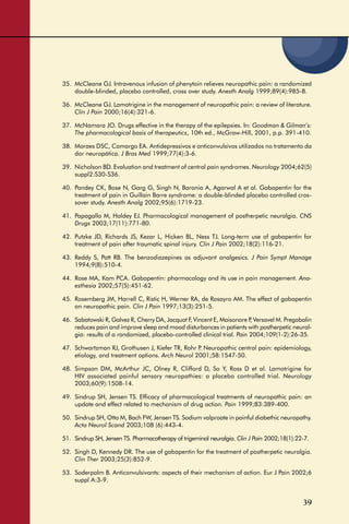 39
35. McCleane GJ. Intravenous infusion of phenytoin relieves neuropathic pain: a randomized
double-blinded, placebo controlled, cross over study. Anesth Analg 1999;89(4):985-8.
36. McCleane GJ. Lamotrigine in the management of neuropathic pain: a review of literature.
Clin J Pain 2000;16(4):321-6.
37. McNamara JO. Drugs effective in the therapy of the epilepsies. In: Goodman & Gilman’s:
The pharmacological basis of therapeutics, 10th ed., McGraw-Hill, 2001, p.p. 391-410.
38. Moraes DSC, Camargo EA. Antidepressivos e anticonvulsivos utilizados no tratamento da
dor neuropática. J Bras Med 1999;77(4):3-6.
39. Nicholson BD. Evaluation and treatment of central pain syndromes. Neurology 2004;62(5)
suppl2:S30-S36.
40. Pandey CK, Bose N, Garg G, Singh N, Baronia A, Agarwal A et al. Gabapentin for the
treatment of pain in Guillain Barre syndrome: a double-blinded placebo controlled cros-
sover study. Anesth Analg 2002;95(6):1719-23.
41. Papagallo M, Haldey EJ. Pharmacological management of postherpetic neuralgia. CNS
Drugs 2003;17(11):771-80.
42. Putzke JD, Richards JS, Kezar L, Hicken BL, Ness TJ. Long-term use of gabapentin for
treatment of pain after traumatic spinal injury. Clin J Pain 2002;18(2):116-21.
43. Reddy S, Patt RB. The benzodiazepines as adjuvant analgesics. J Pain Sympt Manage
1994;9(8):510-4.
44. Rose MA, Kam PCA. Gabapentin: pharmacology and its use in pain management. Ana-
esthesia 2002;57(5):451-62.
45. Rosemberg JM, Harrell C, Ristic H, Werner RA, de Rosayro AM. The effect of gabapentin
on neuropathic pain. Clin J Pain 1997;13(3):251-5.
46. Sabatowski R, Galvez R, Cherry DA, Jacquot F, Vincent E, Maisonore P, Versavel M. Pregabalin
reduces pain and improve sleep and mood disturbances in patients with postherpetic neural-
gia: results of a randomized, placebo-controlled clinical trial. Pain 2004;109(1-2):26-35.
47. Schwartzman RJ, Grothusen J, Kiefer TR, Rohr P. Neuropathic central pain: epidemiology,
etiology, and treatment options. Arch Neurol 2001;58:1547-50.
48. Simpson DM, McArthur JC, Olney R, Clifford D, So Y, Ross D et al. Lamotrigine for
HIV associated painful sensory neuropathies: a placebo controlled trial. Neurology
2003;60(9):1508-14.
49. Sindrup SH, Jensen TS. Efﬁcacy of pharmacological treatments of neuropathic pain: an
update and effect related to mechanism of drug action. Pain 1999;83:389-400.
50. Sindrup SH, Otto M, Bach FW, Jensen TS. Sodium valproate in painful diabethic neuropathy.
Acta Neurol Scand 2003;108 (6):443-4.
51. Sindrup SH, Jensen TS. Pharmacotherapy of trigeminal neuralgia. Clin J Pain 2002;18(1):22-7.
52. Singh D, Kennedy DR. The use of gabapentin for the treatment of postherpetic neuralgia.
Clin Ther 2003;25(3):852-9.
53. Soderpalm B. Anticonvulsivants: aspects of their mechanism of action. Eur J Pain 2002;6
suppl A:3-9.
 