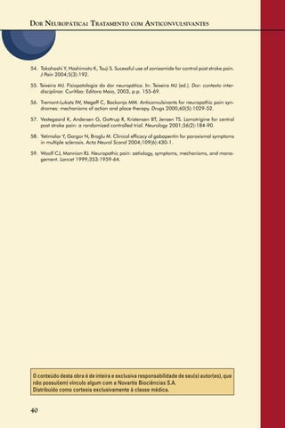 DOR NEUROPÁTICA: TRATAMENTO COM ANTICONVULSIVANTES
40
O conteúdo desta obra é de inteira e exclusiva responsabilidade de seu(s) autor(es), que
não possui(em) vínculo algum com a Novartis Biociências S.A.
Distribuído como cortesia exclusivamente à classe médica.
54. Takahashi Y, Hashimoto K, Tsuji S. Sucessful use of zonisamide for control post stroke pain.
J Pain 2004;5(3):192.
55. Teixeira MJ. Fisiopatologia da dor neuropática. In: Teixeira MJ (ed.). Dor: contexto inter-
disciplinar. Curitiba: Editora Maio, 2003, p.p. 155-69.
56. Tremont-Lukats IW, Megeff C, Backonja MM. Anticonvulsivants for neuropathic pain syn-
dromes: mechanisms of action and place therapy. Drugs 2000;60(5):1029-52.
57. Vestegaard K, Andersen G, Gottrup R, Kristensen BT, Jensen TS. Lamotrigine for central
post stroke pain: a randomized controlled trial. Neurology 2001;56(2):184-90.
58. Yetimalar Y, Gargor N, Broglu M. Clinical efﬁcacy of gabapentin for paroxismal symptoms
in multiple sclerosis. Acta Neurol Scand 2004;109(6):430-1.
59. Woolf CJ, Mannion RJ. Neuropathic pain: aetiology, symptoms, mechanisms, and mana-
gement. Lancet 1999;353:1959-64.
 