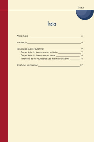 3
Índice
ÍNDICE
APRESENTAÇÃO _______________________________________________________ 5
INTRODUÇÃO ________________________________________________________ 6
MECANISMOS DA DOR NEUROPÁTICA __________________________________ 9
Dor por lesão do sistema nervoso periférico _____________________ 9
Dor por lesão do sistema nervoso central ______________________ 16
Tratamento da dor neuropática: uso de anticonvulsivantes _________ 18
REFERÊNCIAS BIBLIOGRÁFICAS_______________________________________ 37
 