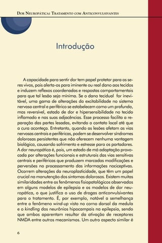 DOR NEUROPÁTICA: TRATAMENTO COM ANTICONVULSIVANTES
6
Introdução
A capacidade para sentir dor tem papel protetor para os se-
res vivos, pois alerta-os para iminente ou real dano aos tecidos
e induzem reﬂexos coordenados e respostas comportamentais
para que tal lesão seja mínima. Se o dano tecidual for inevi-
tável, uma gama de alterações da excitabilidade no sistema
nervoso central e periférico se estabelecem como um profundo,
mas reversível, estado de dor e hipersensibilidade no tecido
inﬂamado e nas suas adjacências. Esse processo facilita a re-
paração das partes lesadas, evitando o contato local até que
a cura aconteça. Entretanto, quando as lesões afetam as vias
nervosas centrais e periféricas, podem se desenvolver síndromes
dolorosas persistentes que não oferecem nenhuma vantagem
biológica, causando sofrimento e estresse para os portadores.
A dor neuropática é, pois, um estado de má adaptação provo-
cada por alterações funcionais e estruturais das vias sensitivas
centrais e periféricas que produzem marcadas modiﬁcações e
perversões no processamento das informações nociceptivas.
Ocorrem alterações da neuroplasticidade, que têm um papel
crucial na manutenção dos sintomas dolorosos. Existem muitas
similaridades entre os fenômenos ﬁsiopatológicos observados
em alguns modelos de epilepsia e os modelos de dor neu-
ropática, o que justiﬁca o uso de drogas anticonvulsivantes
para o tratamento. É, por exemplo, notável a semelhança
entre o fenômeno wind-up visto no corno dorsal da medula
e o kindling dos neurônios hipocampais na epilepsia, sendo
que ambos aparentam resultar da ativação de receptores
NMDA entre outros mecanismos. Um outro aspecto similar é
 