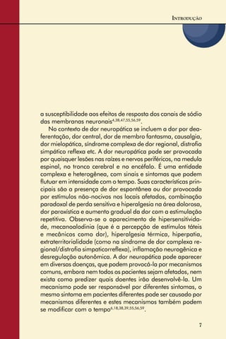 7
INTRODUÇÃO
a susceptibilidade aos efeitos de resposta dos canais de sódio
das membranas neuronais4,38,47,55,56,59
.
No contexto de dor neuropática se incluem a dor por dea-
ferentação, dor central, dor de membro fantasma, causalgia,
dor mielopática, síndrome complexa de dor regional, distroﬁa
simpático reﬂexa etc. A dor neuropática pode ser provocada
por quaisquer lesões nas raízes e nervos periféricos, na medula
espinal, no tronco cerebral e no encéfalo. É uma entidade
complexa e heterogênea, com sinais e sintomas que podem
ﬂutuar em intensidade com o tempo. Suas características prin-
cipais são a presença de dor espontânea ou dor provocada
por estímulos não-nocivos nos locais afetados, combinação
paradoxal de perda sensitiva e hiperalgesia na área dolorosa,
dor paroxística e aumento gradual da dor com a estimulação
repetitiva. Observa-se o aparecimento de hipersensitivida-
de, mecanoalodinia (que é a percepção de estímulos táteis
e mecânicos como dor), hiperalgesia térmica, hiperpatia,
extraterritorialidade (como na síndrome de dor complexa re-
gional/distroﬁa simpaticorreﬂexa), inﬂamação neurogênica e
desregulação autonômica. A dor neuropática pode aparecer
em diversas doenças, que podem provocá-la por mecanismos
comuns, embora nem todos os pacientes sejam afetados, nem
exista como predizer quais doentes irão desenvolvê-la. Um
mecanismo pode ser responsável por diferentes sintomas, o
mesmo sintoma em pacientes diferentes pode ser causado por
mecanismos diferentes e estes mecanismos também podem
se modiﬁcar com o tempo6,18,38,39,55,56,59
.
 