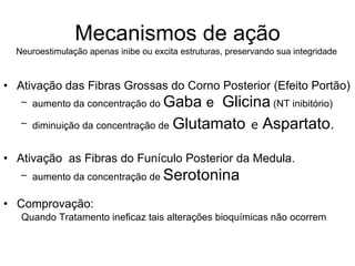 Mecanismos de ação Ativação das Fibras Grossas do Corno Posterior (Efeito Portão) aumento da concentração do  Gaba  e  Glicina  (NT inibitório)  diminuição da concentração de   Glutamato   e  Aspartato .   Ativação  as Fibras do Funículo Posterior da Medula. aumento da concentração de  Serotonina Comprovação:  Quando Tratamento ineficaz tais alterações bioquímicas não ocorrem Neuroestimulação apenas inibe ou excita estruturas, preservando sua integridade  