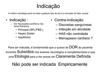 Indicação  A melhor estratégia para se tratar qualquer tipo de dor é a remoção do fator causal   Indicação : Dor Neuropática periférica não facial Refrataria  Principal (SPL/FBS ) Hepez Zoster Isquêmica Contra-indicação  Discrasias sanguíneas Infecção em atividade HAS não controlada Marcapasso cardíaco ?  Para ser indicada, é fundamental que a queixa de  DOR  do paciente encontre  Subsídios  nos exames neurológico e complementares e que uma  Etiologia  para a dor possa ser  Claramente Definida .   Não pode ser indicada  Empiricamente  