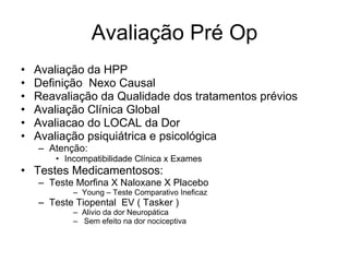 Avaliação Pré Op Avaliação da HPP Definição  Nexo Causal  Reavaliação da Qualidade dos tratamentos prévios  Avaliação Clínica Global Avaliacao do LOCAL da Dor Avaliação psiquiátrica e psicológica  Atenção: Incompatibilidade Clínica x Exames Testes Medicamentosos: Teste Morfina X Naloxane X Placebo Young – Teste Comparativo Ineficaz  Teste Tiopental  EV ( Tasker ) Alivio da dor Neuropática Sem efeito na dor nociceptiva  