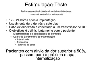 Estimulação-Teste   Definir o que  estímulo produzirá o máximo alívio da dor,  com o mínimo de efeitos indesejáveis 12 -  24 horas após a implantação Usualmente dura de três a sete dias Cabo exteriorizado é conectado a um transmissor de RF O objetivos é definir, juntamente com o paciente,  A combinação de polaridades de contatos  Quais os parâmetros de estimulação  Intensidade frequência  duração do pulso  Pacientes com alívio da dor superior a 50%, passam para a próxima etapa: internalização  