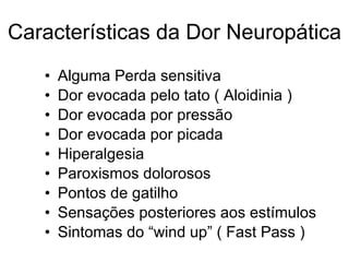 Características da Dor Neuropática Alguma Perda sensitiva Dor evocada pelo tato ( Aloidinia ) Dor evocada por pressão Dor evocada por picada Hiperalgesia Paroxismos dolorosos Pontos de gatilho Sensações posteriores aos estímulos Sintomas do “wind up” ( Fast Pass ) 