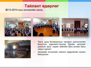 Тайлант өдөрлөг
2013-2014 оны хичээлийн жилд
- “Бага, дунд боловсролын чанарын шинэчлэлийн
бодлогын хэрэгжилт-Хүүхэд бүрийн хөгжлийг
дэмжсэн арга” сэдэвт аймгийн бага ангийн багш
нарын сургалт
- Хөгжмийн хичээлийн тайлант өдөрлөгийн зохион
байгуулсан.
 