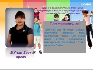 L/O/G/O
Дорнод аймгийн Улсын тэргүүний
лаборатори Хан-Уул цогцолбор сургуулийн
хөгжмийн багш О.Оюунчимэг
Товч танилцуулга:
1994-1997онд УБ хотын Соёлын
сургуулийг хөгжмийн багш
мэргэжлээр төгсөж 1998 оноос
одоог хүртэл боловсролын
байгууллагад тасралтгүй 17 жил
ажиллаж байна.
МУ-ын Заах
аргач
 