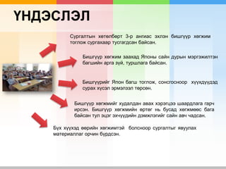 ҮНДЭСЛЭЛ
Сургалтын хөтөлбөрт 3-р ангиас эхлэн бишгүүр хөгжим
тоглож сургахаар тусгагдсан байсан.
Бишгүүр хөгжим заахад Японы сайн дурын мэргэжилтэн
багшийн арга зүй, туршлага байсан.
Бишгүүрийг Япон багш тоглож, сонсгосноор хүүхдүүдэд
сурах хүсэл эрмэлзэл төрсөн.
Бишгүүр хөгжмийг худалдан авах хэрэгцээ шаардлага гарч
ирсэн. Бишгүүр хөгжмийн өртөг нь бусад хөгжмөөс бага
байсан тул эцэг эхчүүдийн дэмжлэгийг сайн авч чадсан.
Бүх хүүхэд өөрийн хөгжимтэй болсноор сургалтыг явуулах
материаллаг орчин бүрдсэн.
 