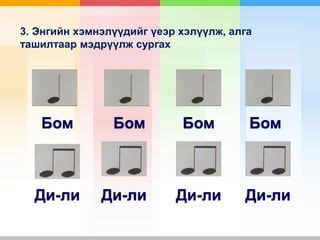 3. Энгийн хэмнэлүүдийг үеэр хэлүүлж, алга
ташилтаар мэдрүүлж сургах
Бом
Ди-ли
Бом Бом Бом
Ди-ли Ди-ли Ди-ли
 
