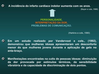 A incidência do infarto cardíaco indolor aumenta com os anos.
(Bayer e cols.,1986)
PERSONALIDADE,
INTERPRETAÇÃO DA DOR,
PROBLEMAS DE COMUNICAÇÃO.
(Harkins e cols.,1990)
Em um estudo realizado por Vandervoot e cols., (1992),
demonstrou que mulheres idosas apresentaram um desconforto
menor do que mulheres jovens durante a aplicação de gelo no
ante-braço.
Manifestações encontradas na cutis de pessoas idosas: diminuição
da dor provocada por estímulos térmicos, da sensibilidade
vibratória e da capacidade de discriminação de dois pontos.
 