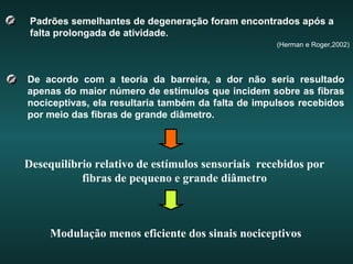 Padrões semelhantes de degeneração foram encontrados após a
falta prolongada de atividade.
(Herman e Roger,2002)
De acordo com a teoria da barreira, a dor não seria resultado
apenas do maior número de estímulos que incidem sobre as fibras
nociceptivas, ela resultaria também da falta de impulsos recebidos
por meio das fibras de grande diâmetro.
Desequilíbrio relativo de estímulos sensoriais recebidos por
fibras de pequeno e grande diâmetro
Modulação menos eficiente dos sinais nociceptivos
 