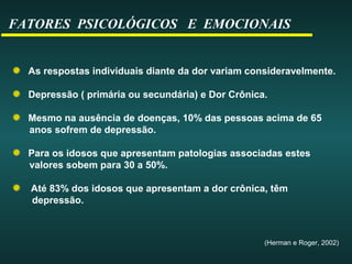 FATORES PSICOLÓGICOS E EMOCIONAIS
As respostas individuais diante da dor variam consideravelmente.
Depressão ( primária ou secundária) e Dor Crônica.
Mesmo na ausência de doenças, 10% das pessoas acima de 65
anos sofrem de depressão.
Para os idosos que apresentam patologias associadas estes
valores sobem para 30 a 50%.
Até 83% dos idosos que apresentam a dor crônica, têm
depressão.
(Herman e Roger, 2002)
 