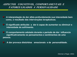 ASPECTOS COGNITIVOS, COMPORTAMENTAIS E
FATORES LIGADOS Á PERSONALIDADE
A interpretação da dor afeta profundamente sua intensidade bem
como, o resultado das intervenções terapêuticas.
O significado atribuído a dor é capaz de aumentar ou diminuir a
intensidade do sofrimento.
O comportamento adotado durante o período de dor influencia
significativamente os pensamentos e sentimentos de uma
pessoa.
A dor provoca distúrbios emocionais e de personalidade.
(Herman e Roger, 2002)
 