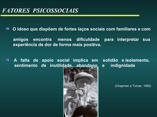 FATORES PSICOSSOCIAIS
O idoso que dispõem de fortes laços sociais com familiares e com
amigos encontra menos dificuldade para interpretar sua
experiência de dor de forma mais positiva.
A falta de apoio social implica em solidão e isolamento,
sentimento de inutilidade, abandono e indignidade
(Chapman e Turner, 1990)
 