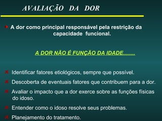 AVALIAÇÃO DA DOR
A dor como principal responsável pela restrição da
capacidade funcional.
A DOR NÃO É FUNÇÃO DA IDADE........
Identificar fatores etiológicos, sempre que possível.
Descoberta de eventuais fatores que contribuem para a dor.
Avaliar o impacto que a dor exerce sobre as funções físicas
do idoso.
Entender como o idoso resolve seus problemas.
Planejamento do tratamento.
 
