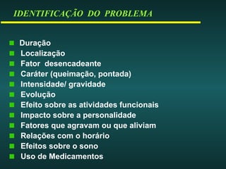 IDENTIFICAÇÃO DO PROBLEMA
Duração
Localização
Fator desencadeante
Caráter (queimação, pontada)
Intensidade/ gravidade
Evolução
Efeito sobre as atividades funcionais
Impacto sobre a personalidade
Fatores que agravam ou que aliviam
Relações com o horário
Efeitos sobre o sono
Uso de Medicamentos
 