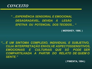 CONCEITO
“ ...EXPERIÊNCIA SENSORIAL E EMOCIONAL
DESAGRADÁVEL, DEVIDA À LESÃO
EFETIVA OU POTENCIAL DOS TECIDOS... “
( MERSKEY, 1986. )
“... É UM SINTOMA COMPLEXO, INDIVIDUAL E SUBJETIVO,
CUJA INTERPRETAÇÃO ENVOLVE ASPECTOSSENSITIVOS,
EMOCIONAIS E CULTURAIS QUE SÓ PODE SER
COMPARTILHADA A PARTIR DO RELATO DE QUEM O
SENTE.”
( PIMENTA, 1994.)
 