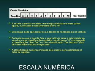 ESCALA NUMÉRICAESCALA NUMÉRICA
A escala numérica consiste numa régua dividida em onze partes
iguais, numeradas sucessivamente de 0 a 10.
Esta régua pode apresentar-se ao doente na horizontal ou na vertical.
Pretende-se que o doente faça a equivalência entre a intensidade da
sua dor e uma classificação numérica, sendo que o “0” corresponde
a classificação “Sem Dor” e a 10 a classificação “Dor Máxima” (Dor
de intensidade máxima imaginável)
A classificação numérica indicada pelo doente será assinalada na
folha de registro.
 