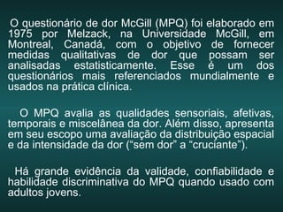 O questionário de dor McGill (MPQ) foi elaborado em
1975 por Melzack, na Universidade McGill, em
Montreal, Canadá, com o objetivo de fornecer
medidas qualitativas de dor que possam ser
analisadas estatisticamente. Esse é um dos
questionários mais referenciados mundialmente e
usados na prática clínica.
O MPQ avalia as qualidades sensoriais, afetivas,
temporais e miscelânea da dor. Além disso, apresenta
em seu escopo uma avaliação da distribuição espacial
e da intensidade da dor (“sem dor” a “cruciante”).
Há grande evidência da validade, confiabilidade e
habilidade discriminativa do MPQ quando usado com
adultos jovens.
 