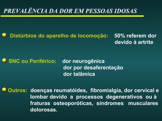 PREVALÊNCIA DA DOR EM PESSOAS IDOSAS
Distúrbios do aparelho de locomoção: 50% referem dor
devido à artrite
Outros: doenças reumatóides, fibromialgia, dor cervical e
lombar devido a processos degenerativos ou à
fraturas osteoporóticas, síndromes musculares
dolorosas.
SNC ou Periférico: dor neurogênica
dor por desaferentação
dor talâmica
 