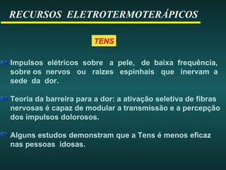 RECURSOS ELETROTERMOTERÁPICOS
TENSTENS
Impulsos elétricos sobre a pele, de baixa frequência,
sobre os nervos ou raízes espinhais que inervam a
sede da dor.
Teoria da barreira para a dor: a ativação seletiva de fibras
nervosas é capaz de modular a transmissão e a percepção
dos impulsos dolorosos.
Alguns estudos demonstram que a Tens é menos eficaz
nas pessoas idosas.
 