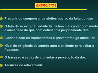 EXERCÍCIOSEXERCÍCIOS
Prevenir ou compensar os efeitos nocivo da falta do uso
O fato de se evitar atividade física tem mais a ver com medo
e ansiedade do que com deficiência propriamente dita.
Cuidado com os traumatismos e prevenir fadiga muscular.
Nível de exigência de acordo com o paciente para evitar o
fracasso.
O fracasso é capaz de aumentar a percepção da dor.
Técnicas de relaxamento.
 