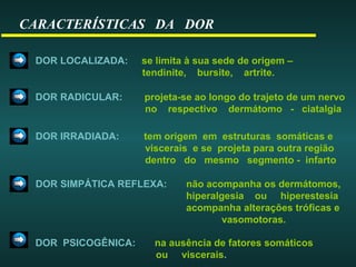 CARACTERÍSTICAS DA DOR
DOR LOCALIZADA: se limita à sua sede de origem –
tendinite, bursite, artrite.
DOR RADICULAR: projeta-se ao longo do trajeto de um nervo
no respectivo dermátomo - ciatalgia
DOR IRRADIADA: tem origem em estruturas somáticas e
viscerais e se projeta para outra região
dentro do mesmo segmento - infarto
DOR SIMPÁTICA REFLEXA: não acompanha os dermátomos,
hiperalgesia ou hiperestesia
acompanha alterações tróficas e
vasomotoras.
DOR PSICOGÊNICA: na ausência de fatores somáticos
ou viscerais.
 