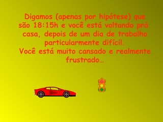 Digamos (apenas por hipótese) que são 18:15h e você está voltando prá  casa, depois de um dia de trabalho particularmente difícil. Você está muito cansado e realmente frustrado… 