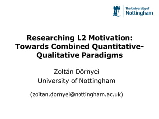 Researching L2 Motivation: Towards Combined Quantitative-Qualitative Paradigms Zoltán Dörnyei University of Nottingham (zoltan.dornyei@nottingham.ac.uk) 