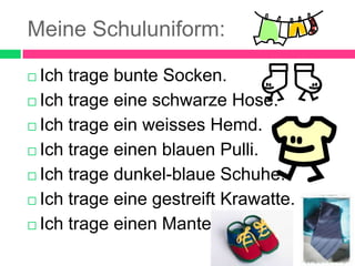 Meine Schuluniform:
Ich trage bunte Socken.
Ich trage eine schwarze Hose.
Ich trage ein weisses Hemd.
Ich trage einen blauen Pulli.
Ich trage dunkel-blaue Schuhe.
Ich trage eine gestreift Krawatte.
Ich trage einen Mantel.