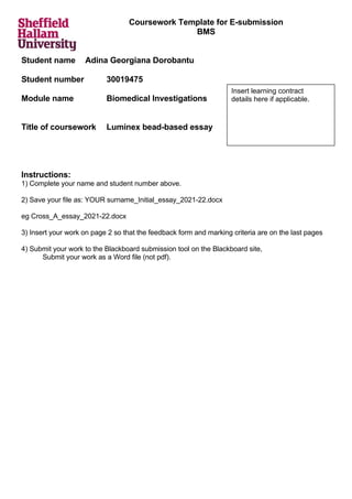 Coursework Template for E-submission
BMS
Student name Adina Georgiana Dorobantu
Student number 30019475
Module name Biomedical Investigations
Title of coursework Luminex bead-based essay
Instructions:
1) Complete your name and student number above.
2) Save your file as: YOUR surname_Initial_essay_2021-22.docx
eg Cross_A_essay_2021-22.docx
3) Insert your work on page 2 so that the feedback form and marking criteria are on the last pages
4) Submit your work to the Blackboard submission tool on the Blackboard site,
Submit your work as a Word file (not pdf).
Insert learning contract
details here if applicable.
 