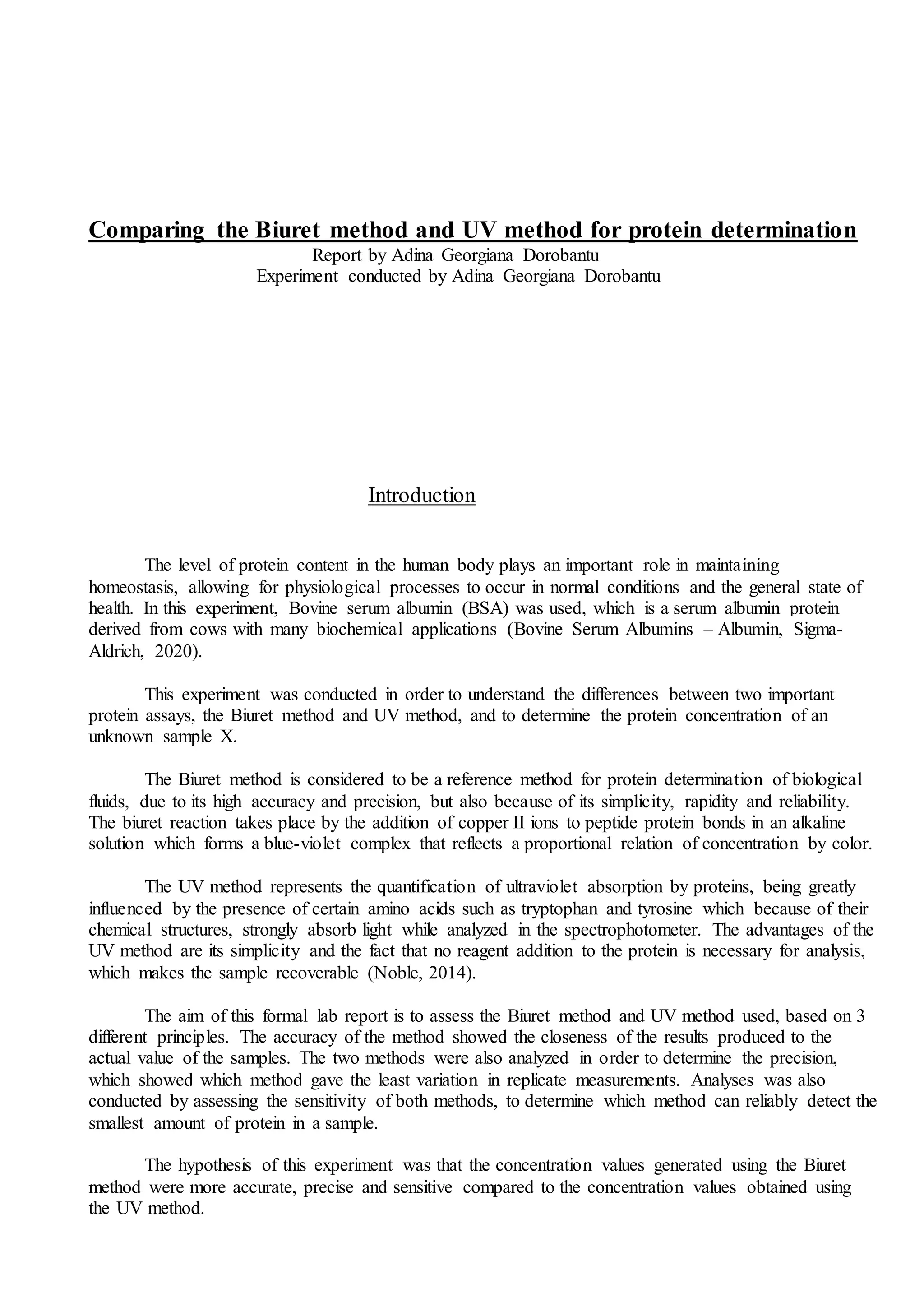 Comparing the Biuret method and UV method for protein determination
Report by Adina Georgiana Dorobantu
Experiment conducted by Adina Georgiana Dorobantu
Introduction
The level of protein content in the human body plays an important role in maintaining
homeostasis, allowing for physiological processes to occur in normal conditions and the general state of
health. In this experiment, Bovine serum albumin (BSA) was used, which is a serum albumin protein
derived from cows with many biochemical applications (Bovine Serum Albumins – Albumin, Sigma-
Aldrich, 2020).
This experiment was conducted in order to understand the differences between two important
protein assays, the Biuret method and UV method, and to determine the protein concentration of an
unknown sample X.
The Biuret method is considered to be a reference method for protein determination of biological
fluids, due to its high accuracy and precision, but also because of its simplicity, rapidity and reliability.
The biuret reaction takes place by the addition of copper II ions to peptide protein bonds in an alkaline
solution which forms a blue-violet complex that reflects a proportional relation of concentration by color.
The UV method represents the quantification of ultraviolet absorption by proteins, being greatly
influenced by the presence of certain amino acids such as tryptophan and tyrosine which because of their
chemical structures, strongly absorb light while analyzed in the spectrophotometer. The advantages of the
UV method are its simplicity and the fact that no reagent addition to the protein is necessary for analysis,
which makes the sample recoverable (Noble, 2014).
The aim of this formal lab report is to assess the Biuret method and UV method used, based on 3
different principles. The accuracy of the method showed the closeness of the results produced to the
actual value of the samples. The two methods were also analyzed in order to determine the precision,
which showed which method gave the least variation in replicate measurements. Analyses was also
conducted by assessing the sensitivity of both methods, to determine which method can reliably detect the
smallest amount of protein in a sample.
The hypothesis of this experiment was that the concentration values generated using the Biuret
method were more accurate, precise and sensitive compared to the concentration values obtained using
the UV method.
 