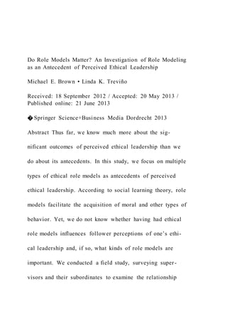 Do Role Models Matter? An Investigation of Role Modeling
as an Antecedent of Perceived Ethical Leadership
Michael E. Brown • Linda K. Treviño
Received: 18 September 2012 / Accepted: 20 May 2013 /
Published online: 21 June 2013
� Springer Science+Business Media Dordrecht 2013
Abstract Thus far, we know much more about the sig-
nificant outcomes of perceived ethical leadership than we
do about its antecedents. In this study, we focus on multiple
types of ethical role models as antecedents of perceived
ethical leadership. According to social learning theory, role
models facilitate the acquisition of moral and other types of
behavior. Yet, we do not know whether having had ethical
role models influences follower perceptions of one’s ethi-
cal leadership and, if so, what kinds of role models are
important. We conducted a field study, surveying super-
visors and their subordinates to examine the relationship
 