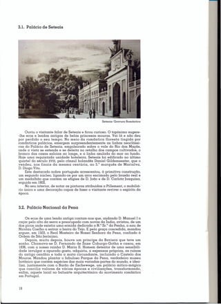 3.1. Palácio de Seteais




                                                     Seteais: Gravura   Romântica



    Ouviu O visitante falar de Seteais e ficou curioso. O topónimo sugere-
-lhe ecos e lendas antigas de belas princesas mouras. Vai lá e não deu
por perdido o seu tempo. No meio da romântica floresta tingida por
românticos palácios. emergem surpreendentemente as linhas neoclássi-
cas do Palácio de Seteais. empoleirado sobre o vale do Rio das Maçãs.
onde a vista se estende e se deleita no retalho dos campos cultivados. o
branco das casas saloias ao longe. e a linha azulada do mar ao fundo.
Hoje uma requintada unidade hoteleira. Seteais foi edificado no último
quartel do século XVIII. pelo cônsul holandês Daniel Gildemeester. que o
                                                 0
vendeu. nos finais da mesma centúria. ao 5. marquês de Marialva.
D. Diogo Vito.
    Este destacado nobre português acrescentou. à primitiva construção.
um segundo núcleo. ligando-os por um arco encimado pelo brasão real e
um medalhão que contém as efígies de D. João e de D. Carlota Joaquina.
erguido em 1802.
    No seu interior. de notar as pinturas atribuídas a Pillement, o mobiliá-
rio único e uma decoração capaz de fazer o visitante revi ver o espírito da
época.



3.2. Palácio Nacional da Pena

     Os ecos de uma lenda antiga contam-nos que. cmdcmdo D. Manuel I a
caçar pelo alto da serra e preocupado com novas da Indin, avistou. de um
dos picos onde existia uma ermida dedicada a N." Sr.° da Penha. a nau de
Nicolau Coelho a entrar a barra do Tejo. E pela graça concedida. mandou
erguer. em 1503.o Real Mosteiro de Nossa Senhora da Pena. confiado à
Ordem de São [erónimo.
     Depois. muito depois. houve um príncipe da Baviera que teve um
sonho. Chamava-se D. Fernando de Saxe Coburgo-Gotha e casou. em
1836.com a nossa rainha D. Maria 11.Homem detentor de uma sensibili-
dade invulgar e apurado gosto. adquiriu. a expensas próprias. as ruínas
do antigo cenóbio e toda a mata circundante. incluindo o Castelo dos
Mouros. Mandou plantar o fabuloso Parque da Pena. verdadeiro museu
botânico que contém espécies das mais variadas partes do mundo. e idea-
liza. juntamente com o Barão de Eschewege. um palácio mítico-mágico
que concilia valores de várias épocas e civilizações. transformando.
enfim. aquele local no baluarte arquitectónico do movimento romântico
em Portugal.


18
 