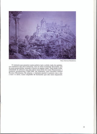 Pena: Gravura Romântica


     o visitante que penetrar neste palácio terá a nítida visão da ambiên-
cia romântica dos seus interiores, com as salas ricamente decoradas, por
de mais preenchidas, notando o horror ao espaço vazio. Terá ainda a pos-
sibilidade de admirar uma das obras mais belas da nossa Renascença, o
retábulo quinhentista 0529-1532), em alabastro, que concebeu mestre
Nicolau Chanterene. No exterior, o visitante sentirá o contacto com o céu,
Ó mar e a serra, numa amplidão de horizontes que não mais esquecerá.




                                                                                                 19
 