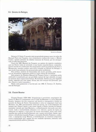 3.5. Quinta do Relógio




                                                          Quinta do Relógio


     Reinava D. Pedro V quando esta propriedade passou para as mãos de
Manuel Pinto da Fonseca, rico aventureiro conhecido como o «Monte
Cristo», epíteto extraído do célebre romance de Dumas, por ter enrique-
cido à custa dos escravos.
     Cerca de 1860,Manuel da Fonseca, na esteira do espírito romântico
que em Sintra tinha já revelado a sua feição arquitectónica, nomeada-
mente através da construção dos singulares e exóticos palácios da Pena e
Monserrate, mandou erguer uma nova vivenda na Quinta do Relógio, e
que ainda hoje subsiste, em pronunciado estilo arabizante.
     Nos jardins, embora de dimensões não muito grandes, pode encon-
trar-se abundante vegetação exótica e lagos cheios de nenúfares.
     Sob projecto de António Manuel da Fonseca [únior. o palacete então
edificado é constituído por um pavilhão central de topo ameado, ao qual
se anexam dois corpos mais baixos. Na fachada, destaca-se uma legenda
árabe, repetida por três vezes, divisa dos reis mouros de Granada, que
diz: «Deus é o único vencedor.»
     Nesta casa passaram a lua-de-mel. em 1886,D. Carlos e D. Amélia,
reis de Portugal.




3.6. Chalet Biester


    Ernesto Biester (1829-1880),dramaturgo e jornalista, empresário do
Teatro D. Maria II, juntamente com D. João de Menezes e o actor Eduardo
Brasão, desejou um dia construir um bonito e cenográfico chalet na
encosta da Serra de Sintra. Encomendou a obra ao arquitecto José Luís
Monteiro, em 1880,precisamente antes de morrer, em 12 de Dezembro do
mesmo ano. Deixou assim o seu nome ligado a Sintra através do famoso
exemplar riscado por José Monteiro, e soberbamente decorado nos inte-
riores, onde a teatral idade efémera e os «décors» quase de ópera se
adequam ao espaço, e que para tal foram recrutados, entre uma elite,
aqueles que mais se familiarizavam com o gosto revivalista. Assim, apa-
recem o entalhador Leandro Braga, o cera mista Bordalo Pinheiro e, sobre-
tudo, o cenógrafo Luigi Manini. a trabalharem os cenários interiores,
numa colaboração que, apesar da sua unidade aparente, assinala uma
responsabilidade estética diferente.


22
 
