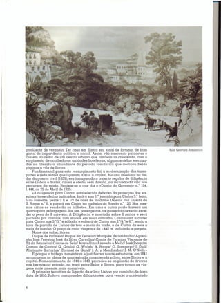 predilecta de veraneio. Ter casa em Sintra era sinal de fortuna, de bom          Vila: Gravura Romântica
gosto, de importância política e social. Assim vão nascendo palacetes e
chalets ao redor de um centro urbano que também ia crescendo, com o
surgimento de acolhedoras unidades hoteleiras, algumas delas eterniza-
das na literatura abundante do período romântico que dedicou belas
páginas á vila de Sintra.
     Fundamental para este ressurgimento foi a modernização dos trans-
portes e rede viária que ligavam a vila à capital. No ano imediato ao fin-
dar da guerra civil (1835),era inaugurado o trajecto regular de diligência
entre Lisboa e Sintra, causa e efeito, sem dúvida, da inclusão da vila nos
percursos da moda. Registe-se o que diz o «Diário do Governo» n." 104,
f. 444,de 25 de Abril de 1835:
     «A diligência para Cintra, estabelecida debaixo da protecção dos srs.
subscritores abaixo indicados, fará a sua I." jornada para Cintra 3.° feira,
5 do corrente, pelas 3 h e 1/2 de casa de madame Dejeau, rua Direita de
S. Roque n," 6, e parará em Cintra na coche ira do Romão n." 120.Nos mes-
mos sítios se venderão os bilhetes. Em uma e outra parte haverá um
quarto para as bagagens dos srs. passageiros; as quaes não deverão exce-
der o peso de 8 arretéis. A Diligência é montada sobre 8 molas e será
puchada por cavalos, com mudas em meio caminho. Continuará a correr
                                                           0   0
para Cintra nas 3.°/5.°e sábado, e voltará de Cintra nas 2. /4. /e 6.°,sendo a
hora de partida de Lisboa às três e meia da tarde, e de Cintra às seis e
meia da manhã. O preço de cada viagem é de 1:440rs. incluindo a gorgeta.
     Nome dos subscritores:
     Duque de Palmela/ Duque da Terceira/ Marquês de Saldanha/ Agosti-
nho José Ferreira/ José da Silva Carvalho/ Conde de Farrobo/ Visconde de
Sá da Bandeira/ Conde de Seia/ Marcellino Azevedo e Mello/ José Joaquim
Gomes de Castro/ G. Gould/ G. Walsh/ N. Roope/ O. Sampayo/ J. Duffl
Almirante Sartorius/ Coronel de Gand/ J. A. y Mendizabal/ J. M. O'Neill.»
     E porque o tráfego aumentava e justificava novas estruturas, em 1841
arrancavam as obras de uma estrada considerada piloto, entre Sintra e a
capital. Nomeadamente, de 1844a 1849,procedeu-se ao plantio de árvores
nas bermas da estrada, no troço entre Belas e Sintra, para tornar as via-
gens mais amenas, mais aprazíveis.
     A primeira tentativa de ligação da vila a Lisboa por caminho-de-ferro
data de 1855.Rolava com grandes dificuldades, para vencer o acidentado


4
 