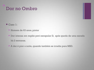 +
Dor no Ombro
 Caso 1:
 Homem de 63 anos, pintor
 Dor intensa em região peri escapular D, após queda de uma escada
há 2 semanas.
 A dor é pior a noite, quando também se irradia para MSD.
 