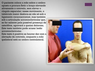 O paciente coloca a mão sobre o ombro
oposto e procura fletir o braço elevando
ativamente o cotovelo, sem elevar o
cíngulo espacular; nesse movimento, o
tubérculo maior desloca-se não só sob o
ligamento coracoacromial, mas também
sob a articulação acromioclavicular que,
se for saliente pela possível presença de
osteófitos, agravará a queixa dolorosa.
Este teste também pode acusar lesão
acromioclavicular.
Este teste é positivo se houver dor com a
elevação do cotovelo, enquanto a mão
ipsilateral está no ombro contralateral.
 