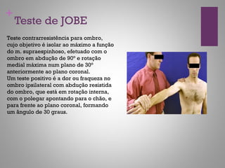 +
Teste contrarresistência para ombro,
cujo objetivo é isolar ao máximo a função
do m. supraespinhoso, efetuado com o
ombro em abdução de 90° e rotação
medial máxima num plano de 30°
anteriormente ao plano coronal.
Um teste positivo é a dor ou fraqueza no
ombro ipsilateral com abdução resistida
do ombro, que está em rotação interna,
com o polegar apontando para o chão, e
para frente ao plano coronal, formando
um ângulo de 30 graus.
Teste de JOBE
 