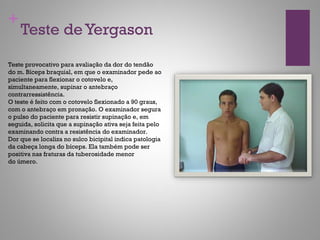 +
Teste deYergason
Teste provocativo para avaliação da dor do tendão
do m. Bíceps braquial, em que o examinador pede ao
paciente para flexionar o cotovelo e,
simultaneamente, supinar o antebraço
contrarressistência.
O teste é feito com o cotovelo flexionado a 90 graus,
com o antebraço em pronação. O examinador segura
o pulso do paciente para resistir supinação e, em
seguida, solicita que a supinação ativa seja feita pelo
examinando contra a resistência do examinador.
Dor que se localiza no sulco bicipital indica patologia
da cabeça longa do bíceps. Ela também pode ser
positiva nas fraturas da tuberosidade menor
do úmero.
 