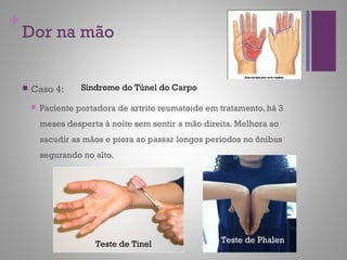 +
Dor na mão
 Caso 4:
 Paciente portadora de artrite reumatoide em tratamento, há 3
meses desperta à noite sem sentir a mão direita. Melhora ao
sacudir as mãos e piora ao passar longos períodos no ônibus
segurando no alto.
Teste de Tinel Teste de Phalen
Síndrome do Túnel do Carpo
 