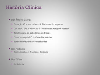 História Clínica
 Dor Ântero-lateral
 Elevação MS acima cabeça  Síndrome do Impacto
 Dor a Rot. Ext. e Abdução  Tendinoses Manguito rotador
 Tendinopatia do cabo longo do bíceps
 “ombro congelado”  Capsulite adesiva
 Bursite subacromial/ subdeltóidea
 Dor Posterior
 Radiculopatias / Trapézio / Escápula
 Dor Difusa
 Dor Referida
 