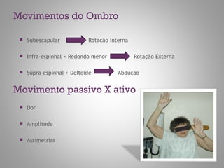 Movimentos do Ombro
 Subescapular Rotação Interna
 Infra-espinhal + Redondo menor Rotação Externa
 Supra–espinhal + Deltoide Abdução
Movimento passivo X ativo
 Dor
 Amplitude
 Assimetrias
 